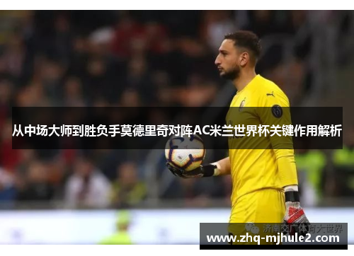 从中场大师到胜负手莫德里奇对阵AC米兰世界杯关键作用解析