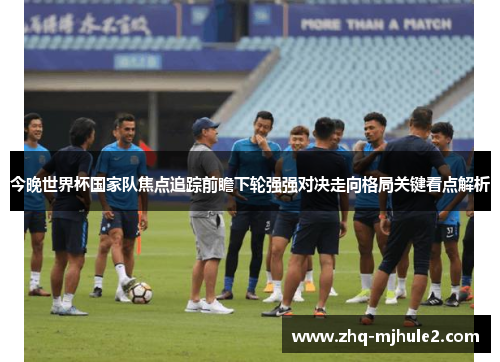今晚世界杯国家队焦点追踪前瞻下轮强强对决走向格局关键看点解析