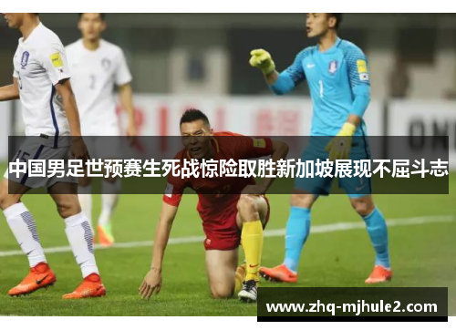 中国男足世预赛生死战惊险取胜新加坡展现不屈斗志 中国男足世预赛生死战惊险取胜新加坡展现不屈斗志